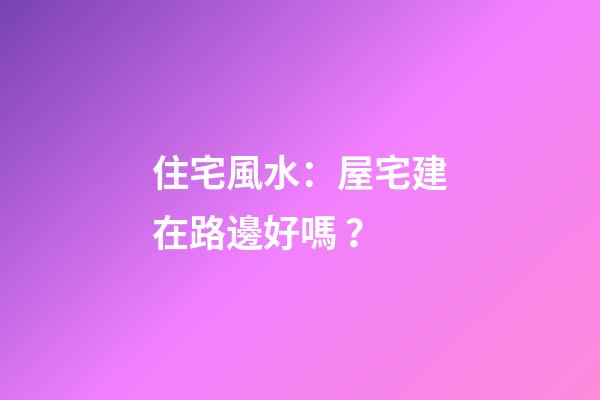 住宅風水：屋宅建在路邊好嗎？